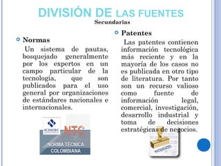  Normas
 Un sistema de pautas,
bosquejado generalmente
por los expertos en un
campo particular de la
tecnología, que son
publicados para el uso
general por organizaciones
de estándares nacionales e
internacionales.
 Patentes
Las patentes contienen
información tecnológica
más reciente y en la
mayoría de los casos no
es publicada en otro tipo
de literatura. Por tanto
son un recurso valioso
como fuente de
información legal,
comercial, investigación,
desarrollo industrial y
toma de decisiones
estratégicas de negocios.
DIVISIÓN DE LAS FUENTES
Secundarias
 