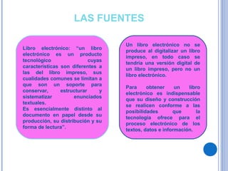 LAS FUENTES
Libro electrónico: “un libro
electrónico es un producto
tecnológico cuyas
características son diferentes a
las del libro impreso, sus
cualidades comunes se limitan a
que son un soporte para
conservar, estructurar y
sistematizar enunciados
textuales.
Es esencialmente distinto al
documento en papel desde su
producción, su distribución y su
forma de lectura”.
Un libro electrónico no se
produce al digitalizar un libro
impreso, en todo caso se
tendría una versión digital de
un libro impreso, pero no un
libro electrónico.
Para obtener un libro
electrónico es indispensable
que su diseño y construcción
se realicen conforme a las
posibilidades que la
tecnología ofrece para el
proceso electrónico de los
textos, datos e información.
 
