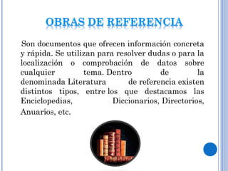 Son documentos que ofrecen información concreta
y rápida. Se utilizan para resolver dudas o para la
localización o comprobación de datos sobre
cualquier tema. Dentro de la
denominada Literatura de referencia existen
distintos tipos, entre los que destacamos las
Enciclopedias, Diccionarios, Directorios,
Anuarios, etc. 
 