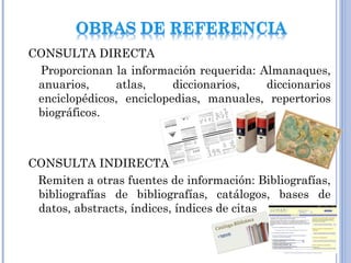 CONSULTA DIRECTA
Proporcionan la información requerida: Almanaques,
anuarios, atlas, diccionarios, diccionarios
enciclopédicos, enciclopedias, manuales, repertorios
biográficos.
CONSULTA INDIRECTA
Remiten a otras fuentes de información: Bibliografías,
bibliografías de bibliografías, catálogos, bases de
datos, abstracts, índices, índices de citas
 