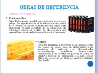  Enciclopedias:
Etimológicamente la palabra enciclopedia procede del
griego. Su significado es el de educación en círculo.
Este término se utilizo durante muchos siglos para
mencionar el ciclo completo de la educación, sin
referencia alguna al sentido de libro u obra que
pretendiese reunir todos los conocimientos humanos
 Guías:
Pueden referirse, a diferencia de los censos, sobre
los cuales se basan para su elaboración, a un
conjunto de archivos con determinadas
características específicas (eclesiásticos,
nobiliarios), a un archivo en particular (Guía del
Archivo General de Simancas), o a una sección
(Guía de la sección del clero del Archivo Histórico
Nacional).
CONSULTA DIRECTA
 