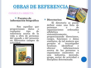  Fuentes de
información biográfica
Son aquellas que
proporcionan datos o
cualquier tipo de
referencia acerca de la
vida u obra de personas
del pasado o del presente
en diferentes campos de
actividad.
 Directorios:
El directorio se puede
definir como una lista de
personas o de
organizaciones ordenadas
alfabética o
sistemáticamente,
proporcionando direcciones,
cargos, funciones y datos
similares, de tal manera que
permite al investigador
localizar, identificar y
obtener informaciones
acerca de las personas u
organismos existentes en
una industria, mercado,
grupo, sector de actividad o
disciplina determinada
CONSULTA DIRECTA
 