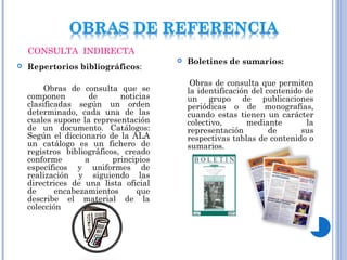  Repertorios bibliográficos:
Obras de consulta que se
componen de noticias
clasificadas según un orden
determinado, cada una de las
cuales supone la representación
de un documento. Catálogos:
Según el diccionario de la ALA
un catálogo es un fichero de
registros bibliográficos, creado
conforme a principios
específicos y uniformes de
realización y siguiendo las
directrices de una lista oficial
de encabezamientos que
describe el material de la
colección
 Boletines de sumarios:
Obras de consulta que permiten
la identificación del contenido de
un grupo de publicaciones
periódicas o de monografías,
cuando estas tienen un carácter
colectivo, mediante la
representación de sus
respectivas tablas de contenido o
sumarios.
CONSULTA INDIRECTA
 