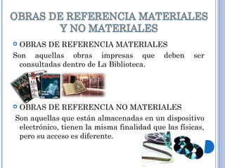  OBRAS DE REFERENCIA MATERIALES
Son aquellas obras impresas que deben ser
consultadas dentro de La Biblioteca.
 OBRAS DE REFERENCIA NO MATERIALES
Son aquellas que están almacenadas en un dispositivo
electrónico, tienen la misma finalidad que las físicas,
pero su acceso es diferente.
 