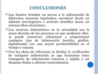 CONCLUSIONES
 Las fuentes brindan un acceso a la información de
diferentes maneras lográndose encontrar desde un
informe investigativo o articulo científico hasta un
extenso libro electrónico.
 Los recursos informáticos en la actualidad son la
mano derecha de las personas ya que mediante ellos,
se puede conservar, almacenar y proporcionar
cualquier tipo de información (escrita, grafica,
digitalizada) con una mayor perdurabilidad en el
tiempo y espacio.
 Con las obras de referencia se facilita la verificación
de cualquier información ya que funcionan como
transporte de información concreta y rápida y así
despejar dudas o afirmar conocimientos.
 