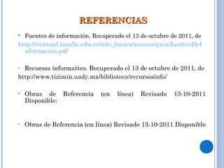 REFERENCIASREFERENCIAS
 Fuentes de información. Recuperado el 13 de octubre de 2011, de
http://evirtual.lasalle.edu.co/info_basica/nuevos/guia/fuentesDeI
nformacion.pdf
• Recursos informativo. Recuperado el 13 de octubre de 2011, de
http://www.tizimin.uady.mx/biblioteca/recursosinfo/
• Obras de Referencia (en línea) Revisado 13-10-2011
Disponible: http://ocw.usal.es/ciencias-sociales-1/fuentes-de-
informacion/contenidos/2.pdf
 
• Obras de Referencia (en línea) Revisado 13-10-2011 Disponible
http://guia-matematicas.pbworks.com/w/page/5425573/Obras
%20de%20Referencia
 