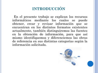 INTRODUCCIÓN
En el presente trabajo se explican los recursos
informáticos mediante los cuales se puede
obtener, crear y revisar información que se
encuentran en los distintos formatos existentes
actualmente, también distinguiremos las fuentes
en la obtención de información, para que así
mismo identifiquemos y diferenciemos las obras
de referencia en sus distintas categorías según la
información solicitada.
 