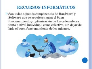 RECURSOS INFORMÁTICOS
 Son todos aquellos componentes de Hardware y
Software que se requieren para el buen
funcionamiento y optimización de los ordenadores
tanto a nivel individual, como colectivo, sin dejar de
lado el buen funcionamiento de los mismos.
 