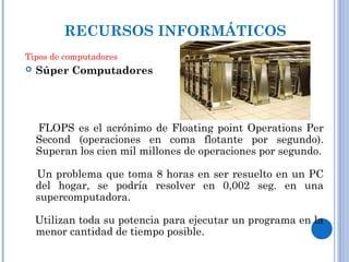  Súper Computadores
FLOPS es el acrónimo de Floating point Operations Per
Second (operaciones en coma flotante por segundo).
Superan los cien mil millones de operaciones por segundo.
Un problema que toma 8 horas en ser resuelto en un PC
del hogar, se podría resolver en 0,002 seg. en una
supercomputadora.
Utilizan toda su potencia para ejecutar un programa en la
menor cantidad de tiempo posible.
RECURSOS INFORMÁTICOS
Tipos de computadores
 
