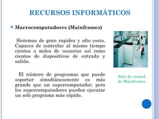  Macrocomputadores (Mainframes)
Sistemas de gran rapidez y alto costo.
Capaces de controlar al mismo tiempo
cientos o miles de usuarios así como
cientos de dispositivos de entrada y
salida.
El número de programas que puede
soportar simultáneamente es más
grande que un supercomputador, pero
los supercomputadores pueden ejecutar
un solo programa más rápido.
RECURSOS INFORMÁTICOS
Sala de control
de Mainframes
 