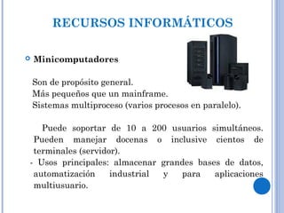  Minicomputadores
Son de propósito general.
Más pequeños que un mainframe.
Sistemas multiproceso (varios procesos en paralelo).
Puede soportar de 10 a 200 usuarios simultáneos.
Pueden manejar docenas o inclusive cientos de
terminales (servidor).
- Usos principales: almacenar grandes bases de datos,
automatización industrial y para aplicaciones
multiusuario.
RECURSOS INFORMÁTICOS
 