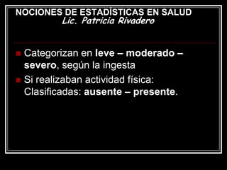 NOCIONES DE ESTADÍSTICAS EN SALUD
         Lic. Patricia Rivadero


 Categorizan en leve – moderado –
  severo, según la ingesta
 Si realizaban actividad física:
  Clasificadas: ausente – presente.
 
