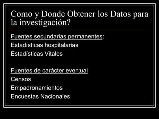 Como y Donde Obtener los Datos para
la investigación?
Fuentes secundarias permanentes:
Estadísticas hospitalarias
Estadísticas Vitales

Fuentes de carácter eventual
Censos
Empadronamientos
Encuestas Nacionales
 