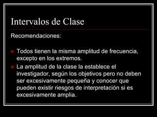 Intervalos de Clase
Recomendaciones:

   Todos tienen la misma amplitud de frecuencia,
    excepto en los extremos.
   La amplitud de la clase la establece el
    investigador, según los objetivos pero no deben
    ser excesivamente pequeña y conocer que
    pueden existir riesgos de interpretación si es
    excesivamente amplia.
 