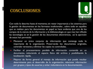 CONCLUSIONES

Con todo lo descrito hasta el momento, sin restar importancia a los sistemas para
la gestión de documentos en los formatos tradicionales , sobre todo en aquellos
que se realizan para los documentos en papel se hace evidente que uno de los
campos de la ciencia de la información y la bibliotecología en que mas han influido
las tecnologías es en la gestión de los documentos electrónicos, así la aparición
de estos han permitido:
    Mantener un único conjunto de información que contenga todo lo
    importante de la organización. Preservando los documentos originales,
    controlar versiones y eliminar las copias no controladas.
    Facilitar el procesamiento paralelo de información contenida en un
    documento, reduciendo el espacio físico del archivo y posibilitando la
    localización rápida.
    Mejorar de forma general el manejo de información que puede resultar
    determinante para el desarrollo de la organización, relacionar información
    por grupos y tipos de usuarios y evitar redundancia en la documentación.
 