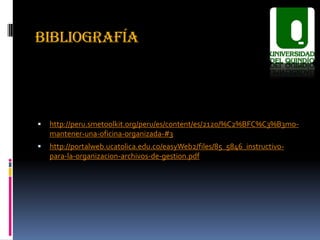 BIBLIOGRAFÍA




   http://peru.smetoolkit.org/peru/es/content/es/2120/%C2%BFC%C3%B3mo-
    mantener-una-oficina-organizada-#3
   http://portalweb.ucatolica.edu.co/easyWeb2/files/85_5846_instructivo-
    para-la-organizacion-archivos-de-gestion.pdf
 