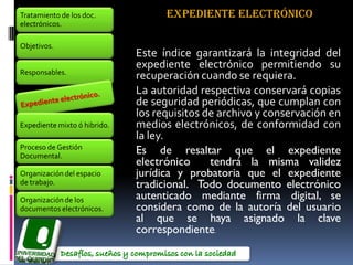 Tratamiento de los doc.             EXPEDIENTE ELECTRÓNICO
electrónicos.

Objetivos.
                              Este índice garantizará la integridad del
                              expediente electrónico permitiendo su
Responsables.
                              recuperación cuando se requiera.
                              La autoridad respectiva conservará copias
                              de seguridad periódicas, que cumplan con
                              los requisitos de archivo y conservación en
Expediente mixto ó hibrido.   medios electrónicos, de conformidad con
                              la ley.
Proceso de Gestión
Documental.
                              Es de resaltar que el expediente
                              electrónico     tendrá la misma validez
Organización del espacio      jurídica y probatoria que el expediente
de trabajo.                   tradicional. Todo documento electrónico
Organización de los           autenticado mediante firma digital, se
documentos electrónicos.      considera como de la autoría del usuario
                              al que se haya asignado la clave
                              correspondiente.
 