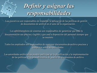 Definir y asignar las responsabilidadesLos ejecutivos son responsables de respaldar la aplicación de las políticas de gestión de documentos de archivo en el seno de la organización.Los administradores de sistemas son responsables de garantizar que toda la documentación sea precisa y legible y que esté a disposición del personal siempre que se necesite.Todos los empleados son responsables de mantener documentos de archivo precisos y completos sobre sus actividades.Las autoridades archivísticas pueden participar en la planificación y la implementación de las políticas y los procedimientos de gestión de documentos de archivo.