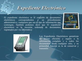 Expediente Electrónico El expediente electrónico es el conjunto de documentos electrónicos correspondientes a un procedimiento administrativo, cualquiera que sea el tipo de información que contengan. También podemos decir queEl expediente electrónico es la sucesión ordenada de documentos  registrados por vía informáticaLos Expedientes Electrónicos garantizan un acceso eficiente y seguro a la información completa y a todos los documentos desde cualquier sitio, y su primordial función es la de conservar y transmitir. 