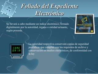 Foliado del Expediente Electrónico Se llevará a cabo mediante un índice electrónico, firmado digitalmente por la autoridad, órgano o entidad actuante, según proceda.La autoridad respectiva conservará copias de seguridad periódicas que cumplan con los requisitos de archivo y conservación en medios electrónicos, de conformidad con la ley