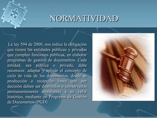 NORMATIVIDAD      La ley 594 de 2000, nos indica la obligación que tienen las entidades públicas y privadas que cumplen funciones públicas, en elaborar programas de gestión de documentos. Cada entidad, sea pública o privada, debe reconocer, adaptar y aplicar el concepto de ciclo de vida de los documentos, desde su producción o recepción hasta que por decisión deben ser destruidos o conservados permanentemente atendiendo a su valor histórico, mediante un Programa de Gestión de Documentos (PGD).