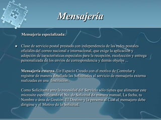 MensajeríaMensajería especializada:Clase de servicio postal prestado con independencia de las redes postales oficiales del correo nacional e internacional, que exige la aplicación y adopción de características especiales para la recepción, recolección y entrega personalizada de los envíos de correspondencia y demás objetos ...      Mensajería externa.Un Espacio Creado con el motivo de Controlar y registrar de manera detallada las Solicitudes al servicio de mensajería externa realizadas en una  Institución.Como Solicitante ante la necesidad del Servicio sólo tienes que alimentar este microsite especificando el No. de Solicitud de manera manual, La fecha, tu Nombre o área de Gestión, El Destino y la persona al Cual el mensajero debe dirigirse y el Motivo de la Solicitud.
