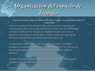 Organización del espacio de Trabajo Conservar nuestro lugar de trabajo ordenado y limpio  es un principio básico de seguridad .Eliminar de nuestra área los elementos innecesarios y que no se requieren para realizar nuestra labor ya que pueden perjudicar el control visual de las actividades e inducen a cometer errores. Organice los objetos de acuerdo con la clase de material y la frecuencia con que los utiliza.  Es decir, ubique en el lugar de más fácil acceso, aquellas cosas que requiere para el ciclo de la tareaLa organización, orden y limpieza de :Las cosas ; uno mismo y  la empresa Reorganice sus equipos de acuerdo a su orden de importancia de tal forma que los más utilizados queden dentro de la zona de alcance funcional de miembros superiores. No llene el escritorio de papeles o documentos que no utiliza m frecuentemente. Ubíquelos en un sitio diferente.No llene el espacio bajo la superficie de trabajo de muchas cosas.