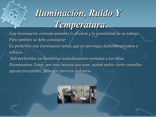 Iluminación, Ruido Y Temperatura.   Una iluminación correcta aumenta la eficacia y la comodidad de su trabajo. Pero también se debe considerar:Es preferible una iluminación tenue, que no provoque deslumbramientos o reflejos.  Son preferibles las bombillas incandescentes normales a los tubos fluorescentes. Estos, por muy buenos que sean, suelen emitir cierto centelleo apenas perceptible, pero que provoca molestias. 