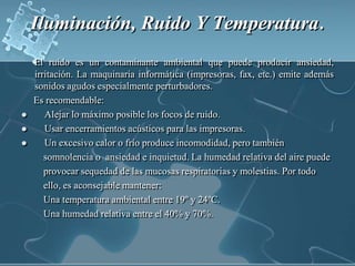 Iluminación, Ruido Y Temperatura.   El ruido es un contaminante ambiental que puede producir ansiedad, irritación. La maquinaria informática (impresoras, fax, etc.) emite además sonidos agudos especialmente perturbadores.      Es recomendable:    Alejar lo máximo posible los focos de ruido. Usar encerramientos acústicos para las impresoras.     Un excesivo calor o frío produce incomodidad, pero también   somnolencia o  ansiedad e inquietud. La humedad relativa del aire puede provocar sequedad de las mucosas respiratorias y molestias. Por todo  ello, es aconsejable mantener:Una temperatura ambiental entre 19º y 24ºC. Una humedad relativa entre el 40% y 70%. 
