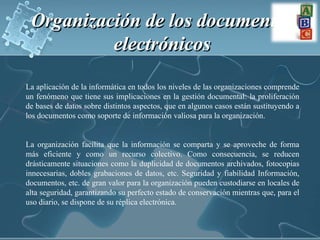 Organización de los documentos electrónicos La aplicación de la informática en todos los niveles de las organizaciones comprende un fenómeno que tiene sus implicaciones en la gestión documental: la proliferación de bases de datos sobre distintos aspectos, que en algunos casos están sustituyendo a los documentos como soporte de información valiosa para la organización. La organización facilita que la información se comparta y se aproveche de forma más eficiente y como un recurso colectivo. Como consecuencia, se reducen drásticamente situaciones como la duplicidad de documentos archivados, fotocopias innecesarias, dobles grabaciones de datos, etc. Seguridad y fiabilidad Información, documentos, etc. de gran valor para la organización pueden custodiarse en locales de alta seguridad, garantizando su perfecto estado de conservación mientras que, para el uso diario, se dispone de su réplica electrónica.