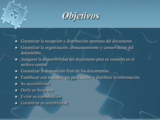 ObjetivosGarantizar la recepción y distribución oportuna del documento. Garantizar la organización, almacenamiento y conservación del documento.Asegurar la disponibilidad del documento para su consulta en el archivo central.Garantizar la disposición final de los documentos.Establecer una metodología para recibir y distribuir la información.Su accesibilidadDarle un buen usoEvitar su reproducciónGarantizar su autenticidad