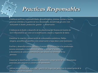 Practicas Responsables Establecen políticas, responsabilidades, procedimientos, sistemas, normas y buenas prácticas referidas a la gestión de los e-documentos, durante todo su ciclo vital, incluyendo el diseño, producción, gestión   y conservación.Colaborar en el diseño y desarrollo de las plataformas del Sistema de Gestión de los E-Documentos, así como en la modificación, mejora y migración de datos.Garantizar la creación y conservación de e-documentos auténticos, fiables, íntegros, accesibles, disponibles y de conservación a largo plazo como testimonio.Facilitar y desarrollar normas referidas al acceso a la información a los productores,terceros interesados y ciudadanos en general, y denegar el acceso a lose-documentos de carácter confidencial o que afecten a la intimidad de las personas.Garantizar la identificación, valoración, protección y conservación de los e documentosesenciales para asegurar su conservación permanente.Aplicar procedimientos de seguridad y gestión de riesgos que garanticen la conservación de la información y de los soportes.