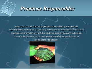 Practicas Responsables formar parte de los equipos responsables del análisis y diseño de los procedimientos electrónicos de gestión y tratamiento de expedientes, con el fin de asegurar que se adoptan las medidas oportunas para la valoración, selección, conservación y acceso de los documentos electrónicos, preservando su autenticidad e integridad.