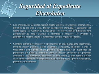 Seguridad al Expediente Electrónico Los archivadores de papel cuestan mucho dinero a su empresa: mantenerlos, llevarlos de un sitio a otro, buscar información archivada y guardarlos de forma segura. La Gestión de Expedientes  les ofrece amplias funciones para gestionarlos de modo efectivo y orientado a procesos. Le ayudará a guardarlos de forma segura y cumpliendo con los requisitos legales .Combina contenidos, procesos y aplicaciones en cada Expediente Electrónico. Permite iniciar procesos desde el propio expediente, añadirlos a otro o visualizarlo como parte de un proceso. Especialmente en cuestiones de protección de datos y permisos para el acceso exclusivo de personas autorizadas, el Expediente Electrónico es inigualable ya que permite definir exactamente quién de los empleados puede ver o no qué tipo de expedientes, procesos y documentos.