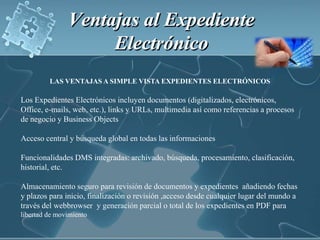 Ventajas al Expediente Electrónico LAS VENTAJAS A SIMPLE VISTA EXPEDIENTES ELECTRÓNICOSLos Expedientes Electrónicos incluyen documentos (digitalizados, electrónicos, Office, e-mails, web, etc.), links y URLs, multimedia así como referencias a procesos de negocio y Business Objects Acceso central y búsqueda global en todas las informaciones Funcionalidades DMS integradas: archivado, búsqueda, procesamiento, clasificación, historial, etc. Almacenamiento seguro para revisión de documentos y expedientes  añadiendo fechas y plazos para inicio, finalización o revisión ,acceso desde cualquier lugar del mundo a través del webbrowser  y generación parcial o total de los expedientes en PDF para libertad de movimiento