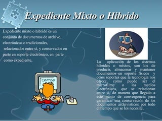Expediente Mixto o Hibrido Expediente mixto o híbrido es unconjunto de documentos de archivo,electrónicos o tradicionales,relacionados entre sí, y conservados enparte en soporte electrónico, en  partecomo expediente, La  aplicación de los sistemas híbridos o mixtos, son los de producir, almacenar y mantener documentos en soporte físicos  y otros soportes que la tecnología nos ofrece, como puede ser el microfilme o los medios electrónicos, que se relacionan entre si, de manera que llegado a este punto de convergencia para garantizar una conservación de los documentos archivísticos por todo el tiempo que se les necesite, 