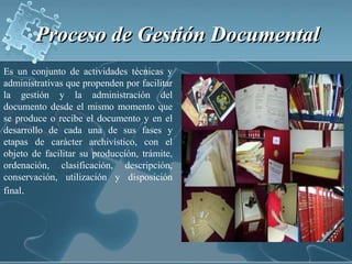 Proceso de Gestión Documental Es un conjunto de actividades técnicas y administrativas que propenden por facilitar la gestión y la administración del documento desde el mismo momento que se produce o recibe el documento y en el desarrollo de cada una de sus fases y etapas de carácter archivístico, con el objeto de facilitar su producción, trámite, ordenación, clasificación, descripción, conservación, utilización y disposición final.
