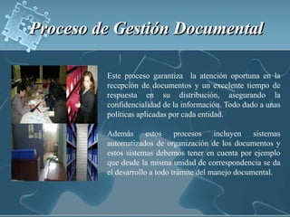 Proceso de Gestión Documental Este proceso garantiza  la atención oportuna en la recepción de documentos y un excelente tiempo de respuesta en su distribución, asegurando la confidencialidad de la información. Todo dado a unas políticas aplicadas por cada entidad.Además estos procesos incluyen sistemas automatizados de organización de los documentos y estos sistemas debemos tener en cuenta por ejemplo que desde la misma unidad de correspondencia se da el desarrollo a todo trámite del manejo documental.