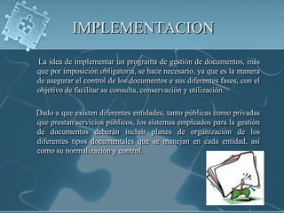 IMPLEMENTACION      La idea de implementar un programa de gestión de documentos, más que por imposición obligatoria, se hace necesario, ya que es la manera de asegurar el control de los documentos e sus diferentes fases, con el objetivo de facilitar su consulta, conservación y utilización.     Dado a que existen diferentes entidades, tanto públicas como privadas que prestan servicios públicos, los sistemas empleados para la gestión de documentos deberán incluir planes de organización de los diferentes tipos documentales que se manejan en cada entidad, así como su normalización y control.