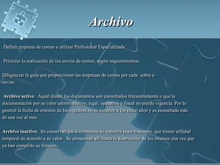 Archivo  Definir empresa de correo a utilizar Profesional Especializada.  Priorizar la realización de los envíos de correo, según requerimientos.Diligenciar la guía que proporcionan las empresas de correo por cada  sobre a enviar.Archivo activo:  Aquel donde los documentos son consultados frecuentemente o que la  documentación por su valor administrativo, legal, operativo o fiscal no pierde vigencia. Por lo general la fecha de emisión de los registros no es superior a los cinco años y es consultada más de una vez al mes.Archivo inactivo:  Se conservan los documentos de consulta poco frecuente, que tienen utilidad temporal de acuerdo a su valor.  Se almacenan allí hasta la destrucción de los mismos una vez que ya han cumplido su función. Llamar a la empresa de correo para que recoja los sobres Recibir  comprobante de entrega firmado por el mensajero que recoge el correo.