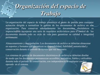 Organización del espacio de Trabajo La organización del espacio de trabajo constituye el punto de partida para cualquier actuación dirigida a normalizar la gestión de los documentos de archivo en una organización; Para conservar adecuadamente los documentos electrónicos es imprescindible incorporar una serie de requisitos archivísticos para el control de  los documentos durante todo su ciclo de vida para garantizar su calidad e integridad permanente.Almacenamiento y manipulación: Los documentos de archivo se deberían almacenar en soportes y formatos que garanticen su disponibilidad, fiabilidad, autenticidad y conservación durante el periodo de tiempo que sea necesario.Los sistemas de gestión de documentos electrónicos de archivo se deberían diseñarde modo que los documentos permanezcan accesibles, auténticos, fiables y utilizablesdurante todo el periodo de conservación, con independencia de cualquier cambio operado  en el sistema.