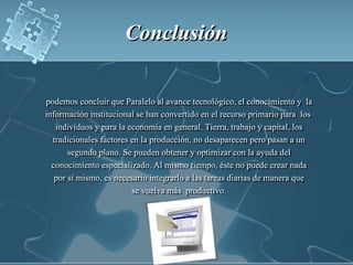 Conclusión podemos concluir que Paralelo al avance tecnológico, el conocimiento y  la información institucional se han convertido en el recurso primario para  los  individuos y para la economía en general. Tierra, trabajo y capital, los tradicionales factores en la producción, no desaparecen pero pasan a un segundo plano. Se pueden obtener y optimizar con la ayuda del conocimiento especializado. Al mismo tiempo, éste no puede crear nada por sí mismo, es necesario integrarlo a las tareas diarias de manera que se vuelva más  productivo. 