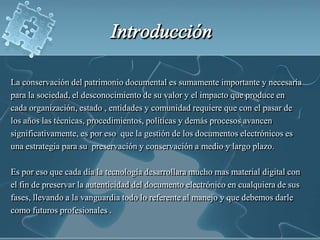 Introducción La conservación del patrimonio documental es sumamente importante y necesariapara la sociedad, el desconocimiento de su valor y el impacto que produce encada organización, estado , entidades y comunidad requiere que con el pasar de los años las técnicas, procedimientos, políticas y demás procesos avancensignificativamente, es por eso  que la gestión de los documentos electrónicos esuna estrategia para su  preservación y conservación a medio y largo plazo. Es por eso que cada día la tecnología desarrollara mucho mas material digital conel fin de preservar la autenticidad del documento electrónico en cualquiera de susfases, llevando a la vanguardia todo lo referente al manejo y que debemos darlecomo futuros profesionales .
