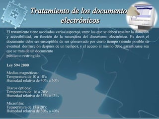 Tratamiento de los documentos electrónicosEl tratamiento tiene asociados varios aspectos, entre los que se deben resaltar la duración y accesibilidad, en función de la naturaleza del documento electrónico. Es decir el documento debe ser susceptible de ser conservado por cierto tiempo (siendo posible su eventual  destrucción después de un tiempo), y el acceso al mismo debe garantizarse sea que se trata de un documento público o restringido.Ley 594 2000Medios magnéticos:Temperatura de 10 a 18ºcHumedad relativa de 40% a 50%Discos ópticos:Temperatura de  16 a 20ºcHumedad relativa de 35% a 45%Microfilm:Temperatura de 17 a 20ºcHumedad relativa de 30% a 40%