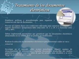 Establecer políticas y procedimientos para organizar y conservar este tipo de documentos.Tratamiento de los documentos electrónicosProveer un espacio físico con condiciones adecuadas para conservar documentos en soporte electrónico. Temperatura debe estar entre 16.°C y 20.°C y humedad entre 30% y 40%.Deben implementar mecanismos que garanticen que los documentos electrónicos almacenados en su versión final no pueden ser modificados.Realizar la selección de documentos electrónicos para determinar cuáles se van a conservarInvestigar en el mercado sobre avance tecnológico, adquirir equipos de almacenamiento de información y trasladar documentos producidos por medios automáticos a nuevos soportes, antes de que los actuales sean obsoletos y se corra riesgo de pérdida de información