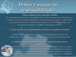 Definir y asignar las responsabilidadesTodos los miembros de la organización, incluidoslos responsables de la gestión de documentos de archivo, los profesionales de la información, los ejecutivos, los jefes de unidades organizativas, los administradores de sistemas y cualquier otra persona que cree documentos como parte de su trabajo, por lo que se debería recoger en la descripción de cada puesto de trabajo y en documentos similares.  El grado más elevado de responsabilidad en relación con la gestión de documentosse debería asignar a una persona que cuente con la autoridad adecuada dentro de la   organización. La designación de responsables individuales puede ser una obligación legal.La definición de estas responsabilidades debería incluir enunciados como losSiguientes:Los profesionales de la gestión de documentos de archivo son responsables de todos los aspectos relacionados con ésta, incluidos el diseño, la implementación, y el mantenimiento de sistemas y procedimientos de gestión de documentos de archivo; así como de la formación de usuarios en materia de gestión de documentos  y en las operaciones que afecten a las prácticas individuales.