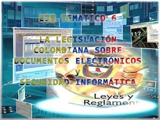 EJE TEMATICO 6 LA LEGISLACIÓN COLOMBIANA SOBRE DOCUMENTOS ELECTRÓNICOS y  SEGURIDAD INFORMÁTICA 