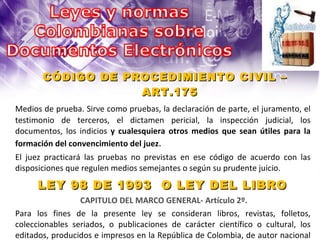 CÓDIGO DE PROCEDIMIENTO CIVIL – ART.175 Medios de prueba. Sirve como pruebas, la declaración de parte, el juramento, el testimonio de terceros, el dictamen pericial, la inspección judicial, los documentos, los indicios  y cualesquiera otros medios que sean útiles para la formación del convencimiento del juez .  LEY 98 DE 1993  O LEY DEL LIBRO  CAPITULO DEL MARCO GENERAL- Artículo 2º.  Para los fines de la presente ley se consideran libros, revistas, folletos, coleccionables seriados, o publicaciones de carácter científico o cultural, los editados, producidos e impresos en la República de Colombia, de autor nacional o extranjero, en base  papel o publicados en medios electro-magnéticos.   