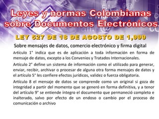 LEY 527 DE 18 DE AGOSTO DE 1,999 Sobre mensajes de datos, comercio electrónico y firma digital  Ar tículo 1° indica que es de aplicación a toda información en forma de mensaje de datos, excepto a los Convenios y Tratados Internacionales.  Artículo 2° define un sistema de información como el utilizado para generar, enviar, recibir, archivar o procesar de alguna otra forma mensajes de datos y el artículo 5° les confiere efectos jurídicos, validez o fuerza obligatoria.  Artículo 8 el mensaje de datos se comprende como un original si goza de integridad a partir del momento que se generó en forma definitiva, y a tenor del artículo 9° se entiende íntegro el documento que permaneció completo e inalterado, salvo por efecto de un endoso o cambio por el proceso de comunicación o archivo. 