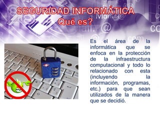 Es el área de la informática que se enfoca en la protección de la infraestructura computacional y todo lo relacionado con esta (incluyendo la información,  programas, etc.) para que sean utilizados de la manera que se decidió. 